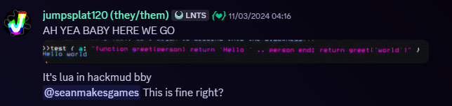 Snippet of a Discord message. Jumpsplat120, 11/03/2024, 04:16 AM. Message follows, 'AH YEA BABY HERE WE GO'. An image follows the message, which contains some lua code running within the hackmud CLI. The message continues, 'it's lua in hackmud bby', followed by '@seanmakesgames, This is fine, right?'.