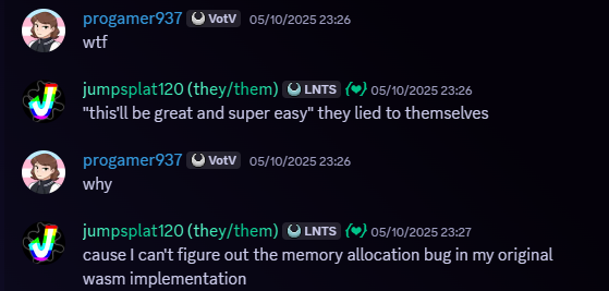 Conversation between progamer937 and Jumpsplat120. 05/10/2025, 11:26 PM. Snippet of a Discord message. Message follows, 'progamer937 - wtf
jumpsplat120 - 'this'll be great and super easy' they lied to themselves
progamer937 - why
jumpsplat120 - cause I can't figure out the memory allocation bug in my original wasm implementation'