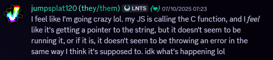 Jumpsplat120, 07/10/2025, 07:23 AM. Snippet of a Discord message. Message follows, 'I feel like I'm going crazy lol. my JS is calling the C function, and I feel like it's getting a pointer to the string, but it doesn't seem to be running it, or if it is, it doesn't seem to be throwing an error in the same way I think it's supposed to. idk what's happening lol'