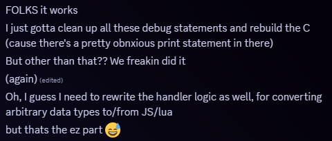 Snippet from Discord. Message follows 'FOLKS it works
I just gotta clean up all these debug statements and rebuild the C (cause there's a pretty obnxious print statement in there)
But other than that?? We freakin did it
(again) 
Oh, I guess I need to rewrite the handler logic as well, for converting arbitrary data types to/from JS/lua
but thats the ez part 😅'