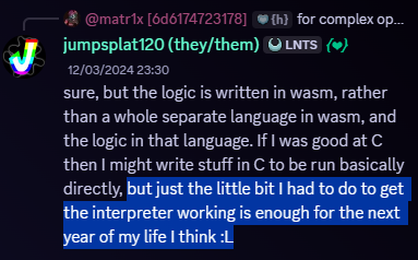 Snippet of a Discord message. Jumpsplat120, 12/03/2024, 11:30 PM. Message follows, 'sure, but the logic is written in wasm, rather than a a whole seperate language in wasm, and the logic in that language. If I was good at C then I might write stuff in C directly' - the following portion of text is highlighted - 'but just the little bit I had to do to get the interpreter working is enough for the next year of my life, I think. :L'. Well, a year went by. Nailed that one right on the fuckin' head, didn't ya?