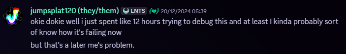 Snippet of a Discord message. Jumpsplat120, 20/12/2024, 05:39 AM. Message follows, 'okie dokie well i just spent like 12 hours trying to debug this and at least I kinda probably sort of know how it's failing now. but that's a later me's problem.'