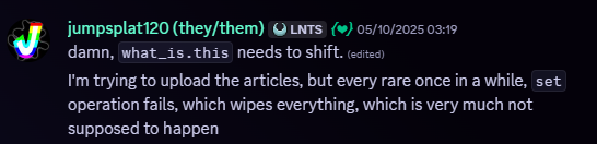 Snippet of a Discord message. Jumpsplat120, 05/10/2025, 03:19 AM. Message follows, 'damn, what_is.this needs to shift. I'm trying to upload the articles, but every rare once in a while, set operation fails, which wipes everything, which is very much not supposed to happen'