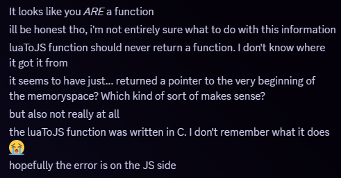 Snippet of a Discord message. Message follows, 'It looks like you ARE a function
ill be honest tho, i'm not entirely sure what to do with this information
luaToJS function should never return a function. I don't know where it got it from
it seems to have just... returned a pointer to the very beginning of the memoryspace? Which kind of sort of makes sense?
but also not really at all
the luaToJS function was written in C. I don't remember what it does 😭
hopefully the error is on the JS side'