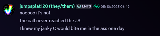 Jumpsplat120, 05/10/2025, 06:19 AM. Snippet of a Discord message. Message follows, 'nooooo it's not
the call never reached the JS
I knew my janky C would bite me in the ass one day'