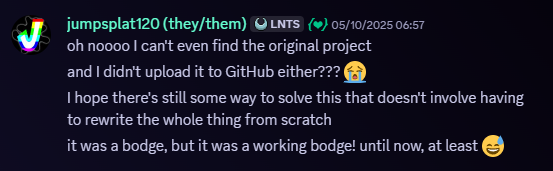 Jumpsplat120, 05/10/2025, 06:57 AM. Snippet of a Discord message. Message follows, 'oh noooo I can't even find the original project
and I didn't upload it to GitHub either??? 😭
I hope there's still some way to solve this that doesn't involve having to rewrite the whole thing from scratch
it was a bodge, but it was a working bodge! until now, at least 😅
' Spoiler warning, but we wouldn't be doing a write up if we could've bodged another fix.